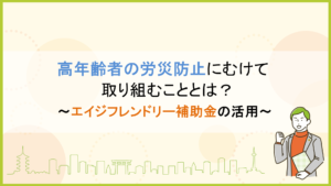 高年齢者の労災防止にむけて取り組むこととは？ ～エイジフレンドリー補助金の活用～